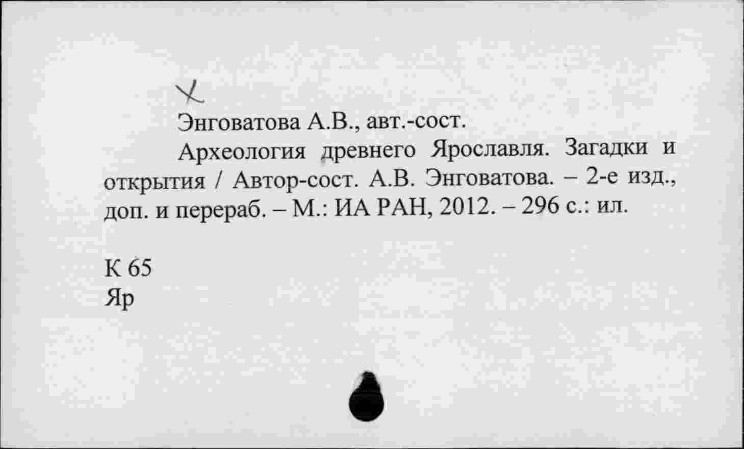 ﻿Энговатова А.В., авт.-сост.
Археология древнего Ярославля. Загадки и открытия / Автор-сост. А.В. Энговатова. — 2-е изд., доп. и перераб. — М.: ИА РАН, 2012. — 296 с.: ил.
К 65
Яр